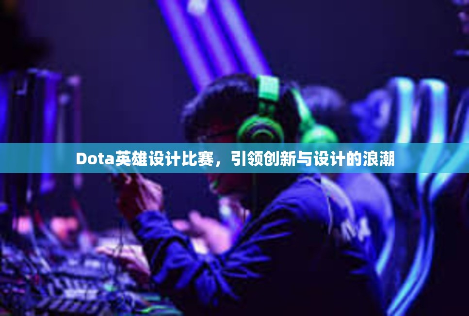 Dota英雄设计比赛，引领创新与设计的浪潮